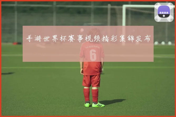 手游世界杯赛事视频精彩集锦发布