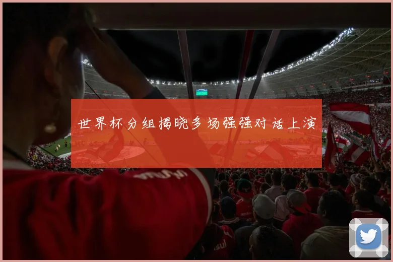 世界杯分组揭晓多场强强对话上演